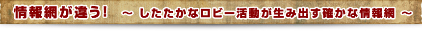 情報網が違う！　～　したたかなロビー活動が生み出す確かな情報網　～