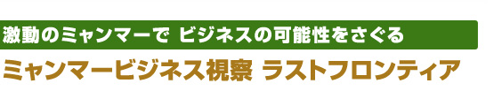 激動のミャンマーで ビジネスの可能性をさぐる ミャンマービジネス視察　ラストフロンティア