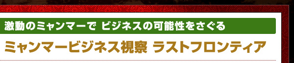 激動のミャンマーで ビジネスの可能性をさぐる ミャンマービジネス視察　ラストフロンティア